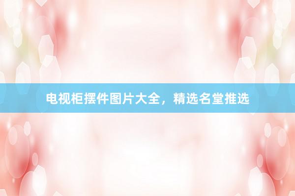 电视柜摆件图片大全，精选名堂推选